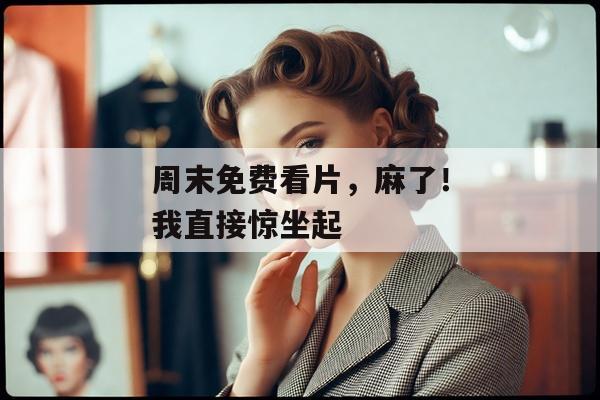 周末免费看片，麻了！我直接惊坐起