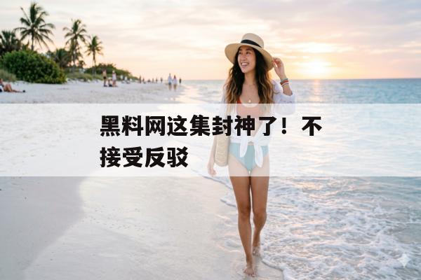 黑料网这集封神了！不接受反驳